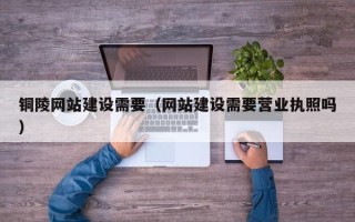 武穴铜陵网站建设需要（网站建设需要营业执照吗）