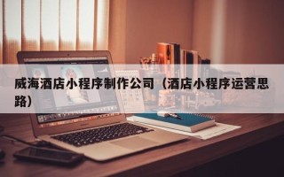 武穴威海酒店小程序制作公司（酒店小程序运营思路）